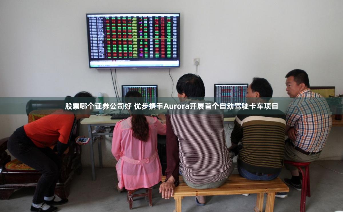 股票哪个证券公司好 优步携手Aurora开展首个自动驾驶卡车项目