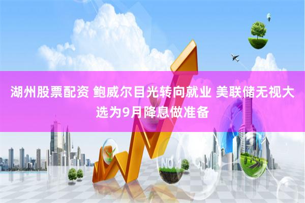 湖州股票配资 鲍威尔目光转向就业 美联储无视大选为9月降息做准备