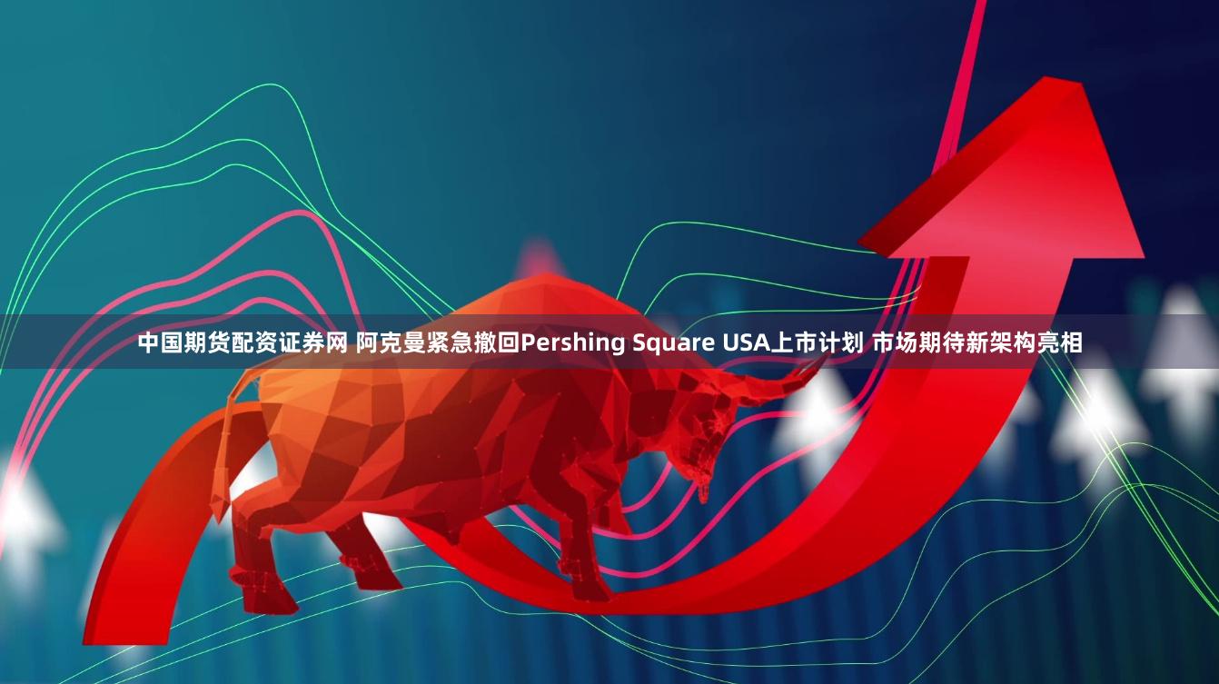 中国期货配资证券网 阿克曼紧急撤回Pershing Square USA上市计划 市场期待新架构亮相