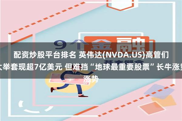 配资炒股平台排名 英伟达(NVDA.US)高管们大举套现超7亿美元 但难挡“地球最重要股票”长牛涨势