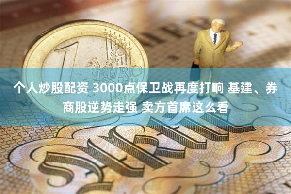 个人炒股配资 3000点保卫战再度打响 基建、券商股逆势走强 卖方首席这么看