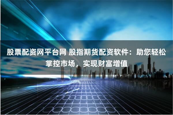 股票配资网平台网 股指期货配资软件：助您轻松掌控市场，实现财富增值