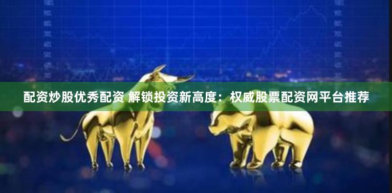 配资炒股优秀配资 解锁投资新高度：权威股票配资网平台推荐