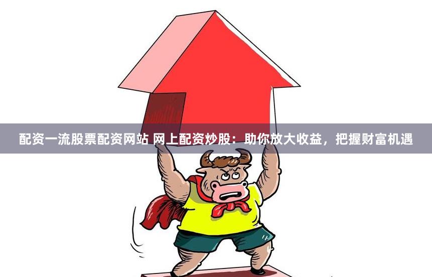 配资一流股票配资网站 网上配资炒股：助你放大收益，把握财富机遇