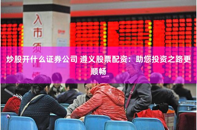 炒股开什么证券公司 遵义股票配资：助您投资之路更顺畅