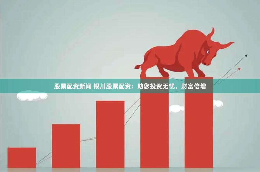 股票配资新闻 银川股票配资：助您投资无忧，财富倍增