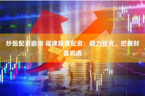 炒股配资咨询 福建股票配资：助力投资，把握财富机遇