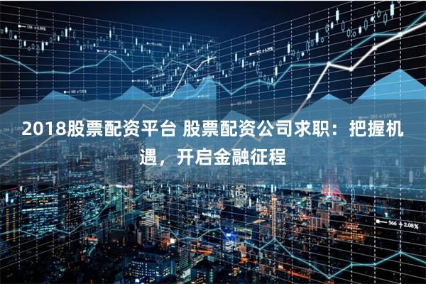 2018股票配资平台 股票配资公司求职：把握机遇，开启金融征程