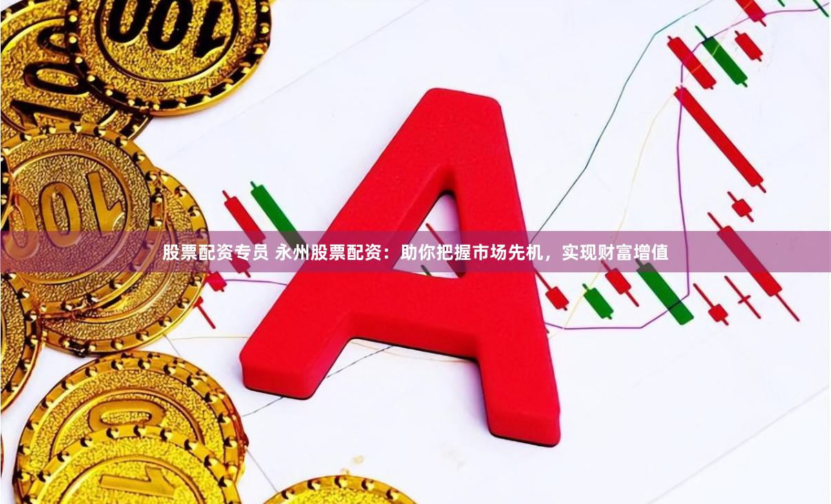 股票配资专员 永州股票配资：助你把握市场先机，实现财富增值