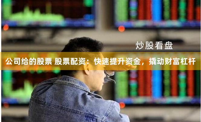 公司给的股票 股票配资：快速提升资金，撬动财富杠杆