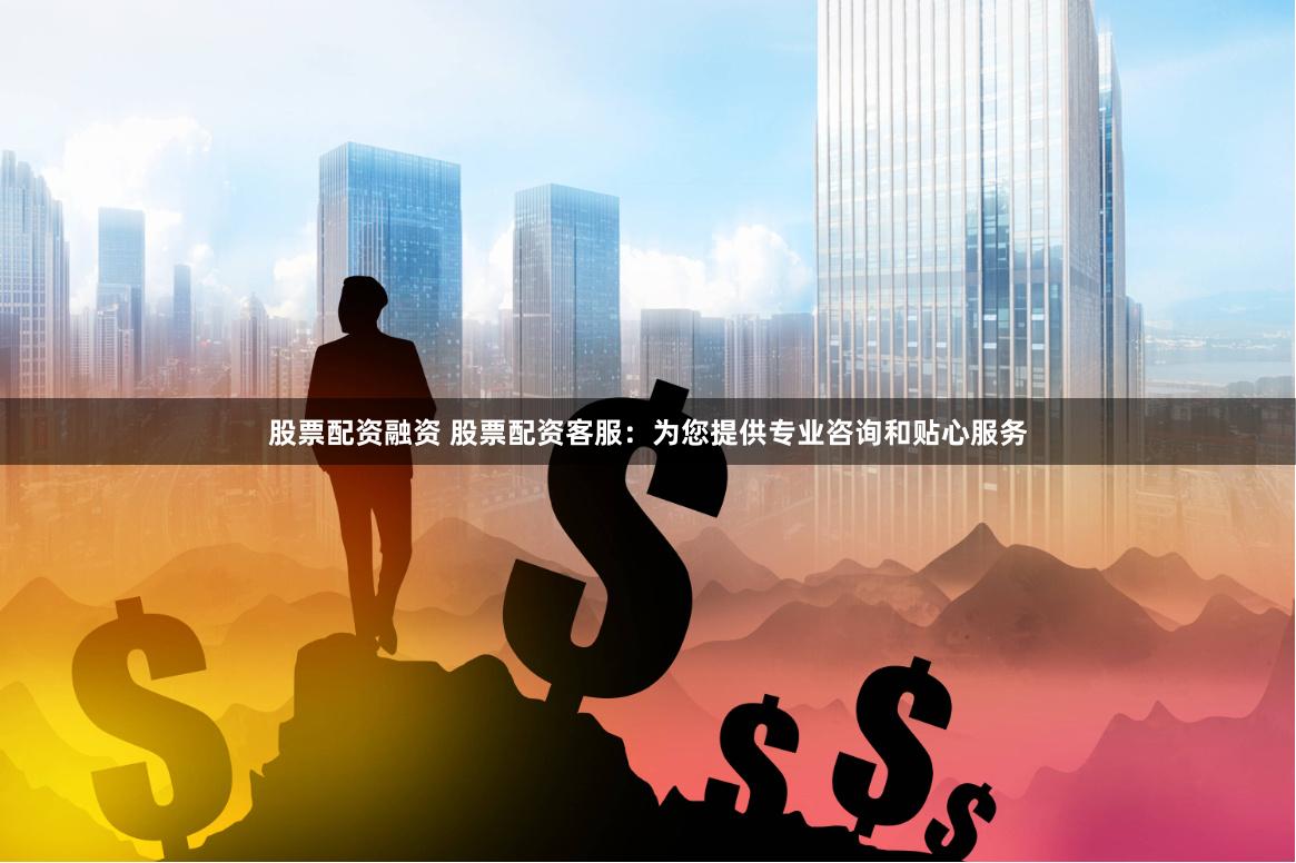股票配资融资 股票配资客服：为您提供专业咨询和贴心服务