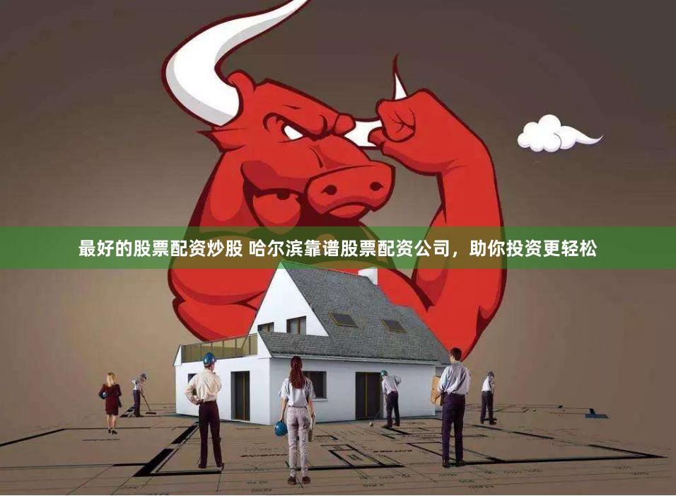 最好的股票配资炒股 哈尔滨靠谱股票配资公司，助你投资更轻松