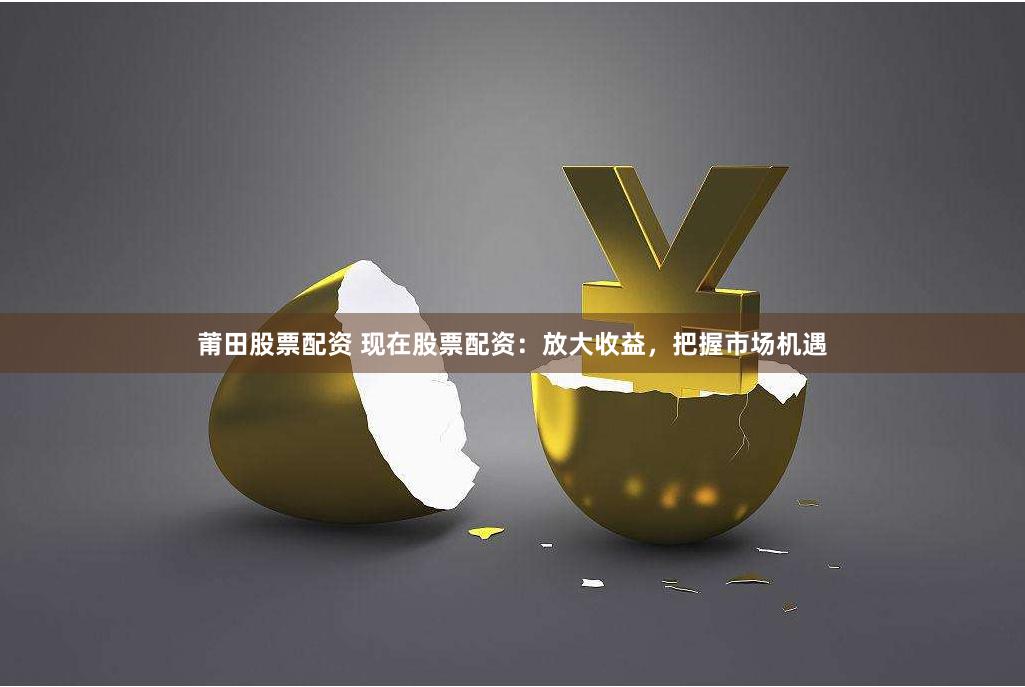 莆田股票配资 现在股票配资：放大收益，把握市场机遇
