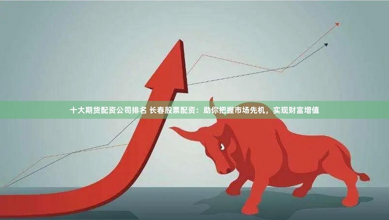 十大期货配资公司排名 长春股票配资：助你把握市场先机，实现财富增值
