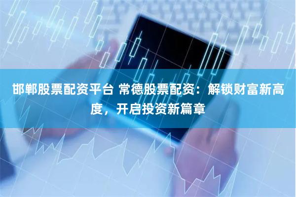 邯郸股票配资平台 常德股票配资：解锁财富新高度，开启投资新篇章
