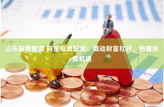 山东股票配资 阿里股票配资：撬动财富杠杆，把握投资机遇