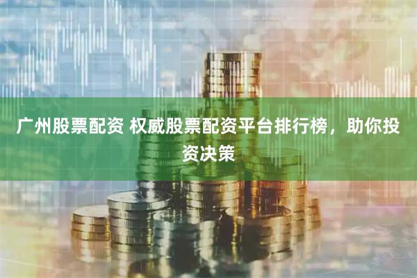 广州股票配资 权威股票配资平台排行榜，助你投资决策
