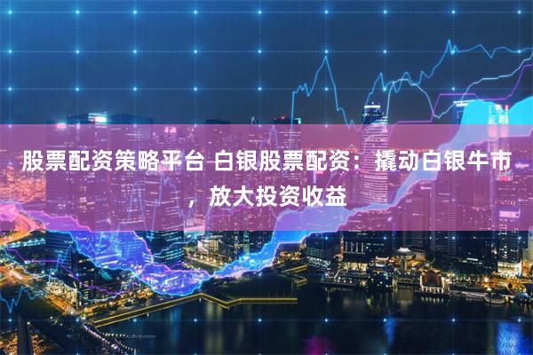 股票配资策略平台 白银股票配资：撬动白银牛市，放大投资收益
