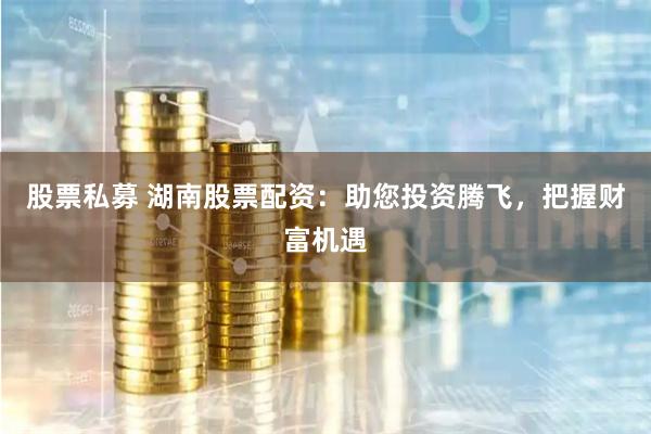 股票私募 湖南股票配资：助您投资腾飞，把握财富机遇