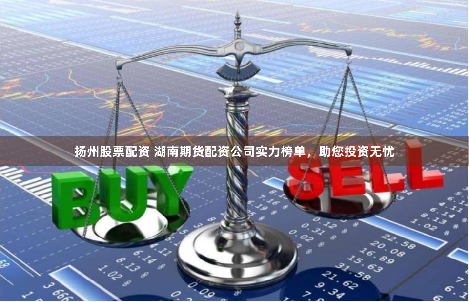 扬州股票配资 湖南期货配资公司实力榜单，助您投资无忧