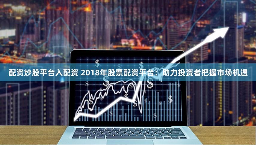 配资炒股平台入配资 2018年股票配资平台:助力投资者把握市场机遇