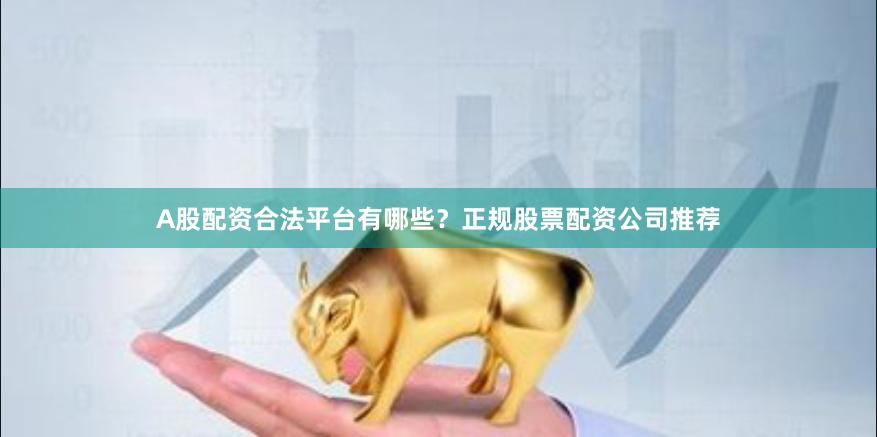 A股配资合法平台有哪些？正规股票配资公司推荐